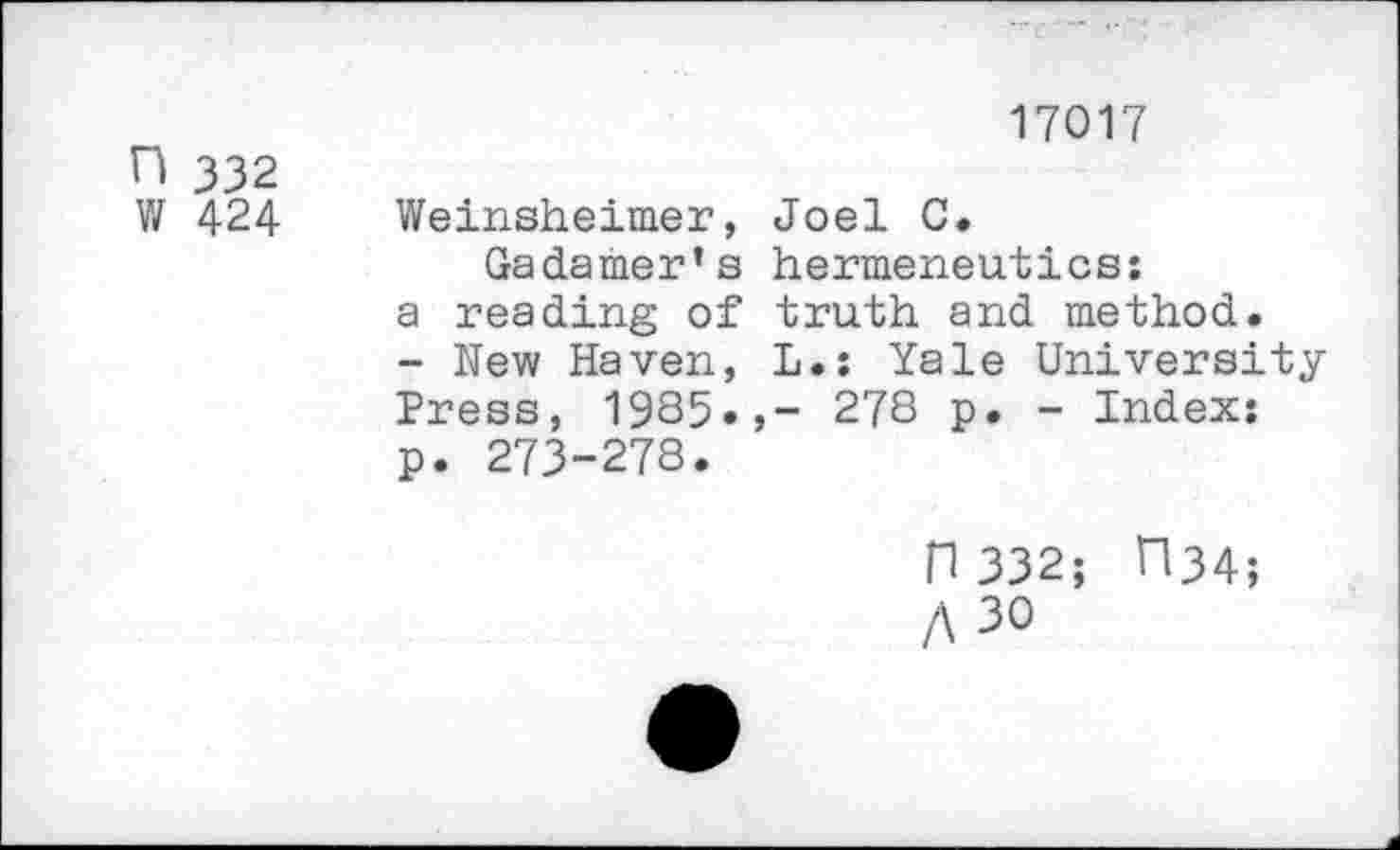 ﻿17017
H 332
W 424 Weinsheimer, Joel 0»
Gadamer’s hermeneutics:
a reading of truth and method.
- New Haven, L.: Yale University Press, 1985»,- 278 p. - Index: p. 273-278.
n 332; ri34;
A 30